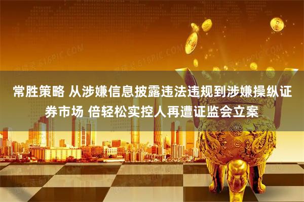 常胜策略 从涉嫌信息披露违法违规到涉嫌操纵证券市场 倍轻松实控人再遭证监会立案